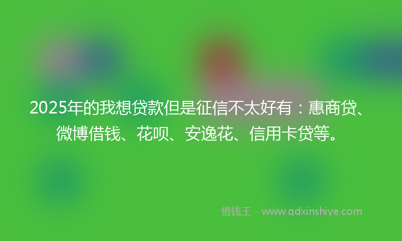 2025年的我想贷款但是征信不太好有：惠商贷、微博借钱、花呗、安逸花、信用卡贷等。