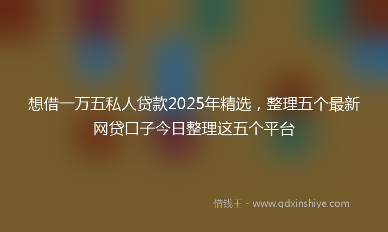 想借一万五私人贷款2025年精选，整理五个最新网贷口子今日整理这五个平台