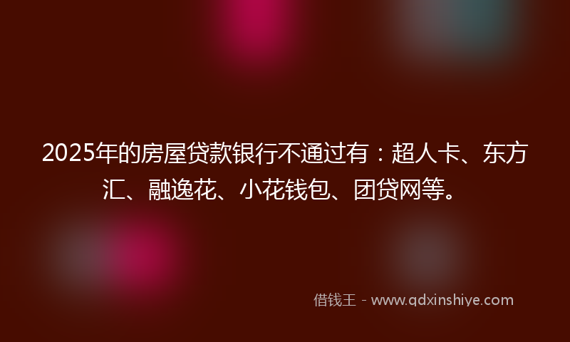 2025年的房屋贷款银行不通过有：超人卡、东方汇、融逸花、小花钱包、团贷网等。