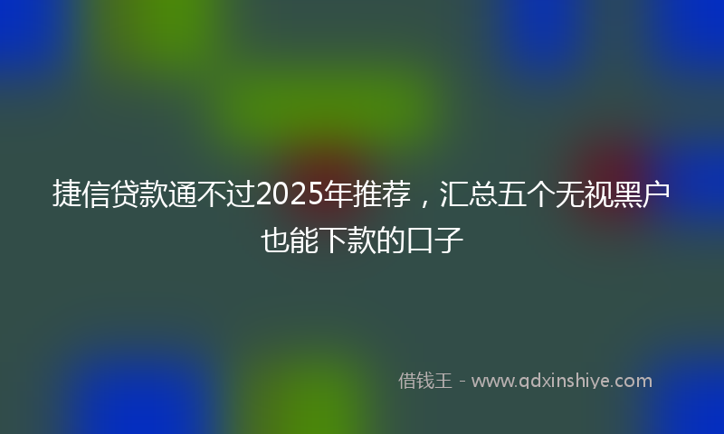 捷信贷款通不过2025年推荐，汇总五个无视黑户也能下款的口子