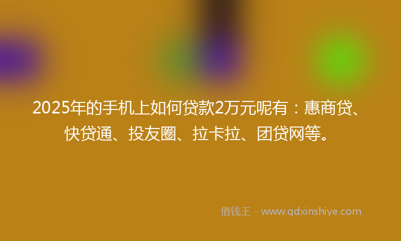 2025年的手机上如何贷款2万元呢有：惠商贷、快贷通、投友圈、拉卡拉、团贷网等。