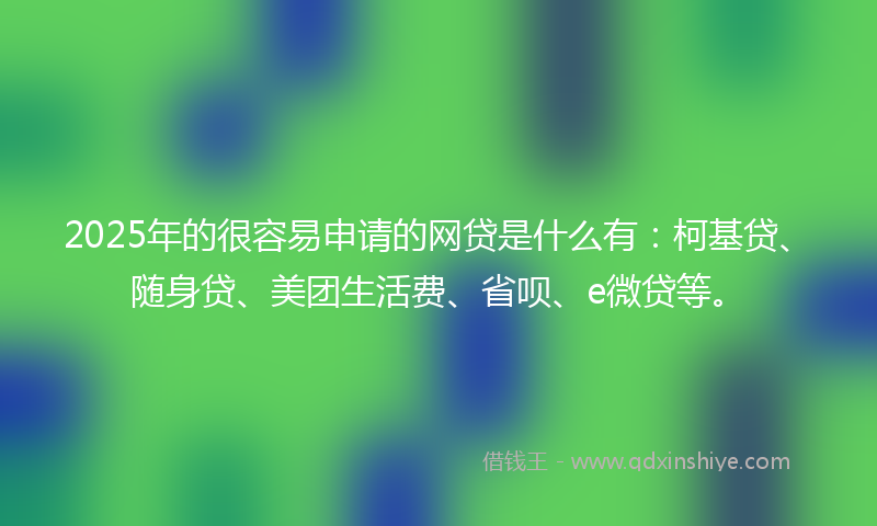 2025年的很容易申请的网贷是什么有：柯基贷、随身贷、美团生活费、省呗、e微贷等。