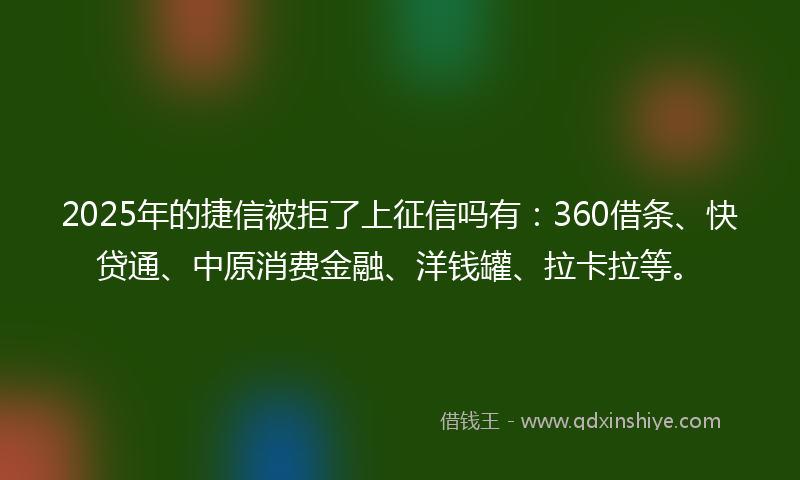 2025年的捷信被拒了上征信吗有：360借条、快贷通、中原消费金融、洋钱罐、拉卡拉等。