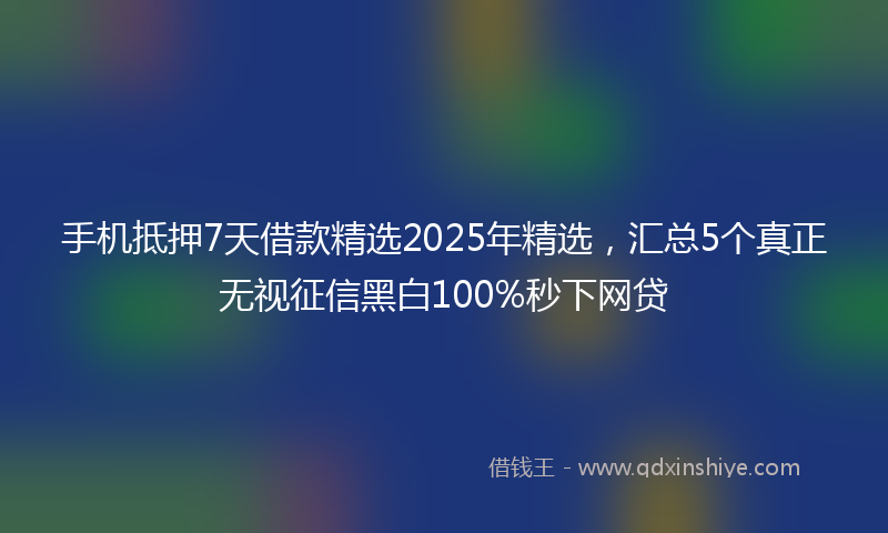 手机抵押7天借款精选2025年精选，汇总5个真正无视征信黑白100%秒下网贷