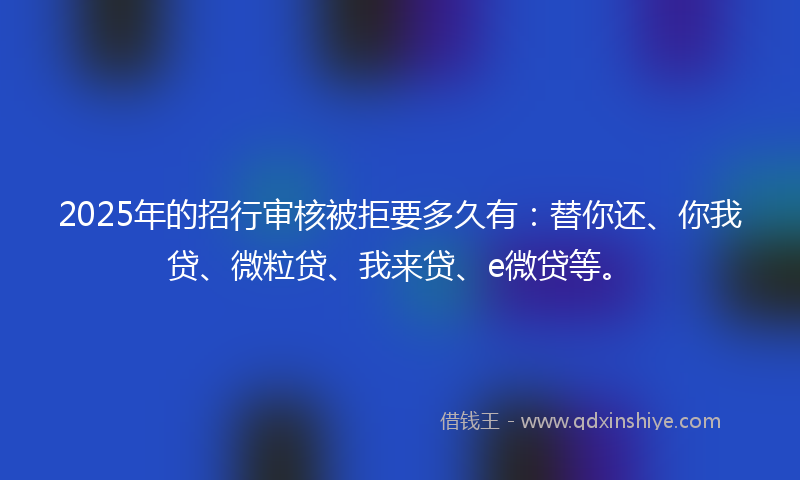 2025年的招行审核被拒要多久有：替你还、你我贷、微粒贷、我来贷、e微贷等。