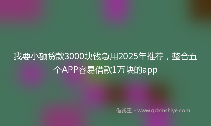 我要小额贷款3000块钱急用2025年推荐，整合五个APP容易借款1万块的app