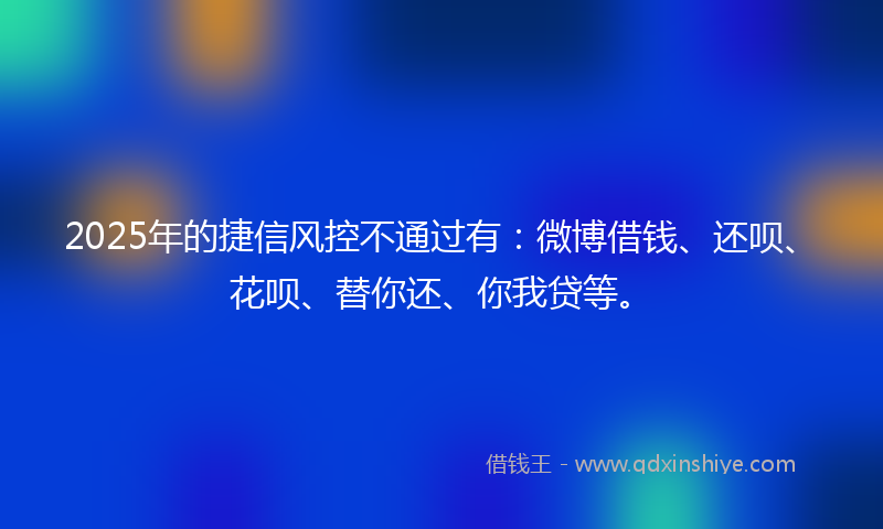 2025年的捷信风控不通过有：微博借钱、还呗、花呗、替你还、你我贷等。