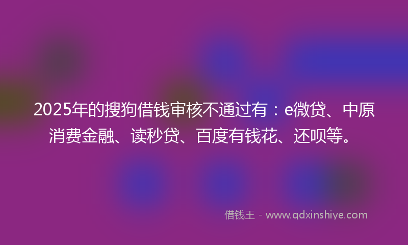 2025年的搜狗借钱审核不通过有：e微贷、中原消费金融、读秒贷、百度有钱花、还呗等。