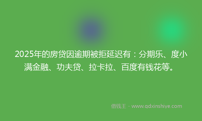 2025年的房贷因逾期被拒延迟有：分期乐、度小满金融、功夫贷、拉卡拉、百度有钱花等。