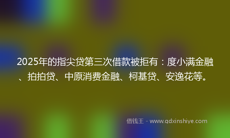 2025年的指尖贷第三次借款被拒有：度小满金融、拍拍贷、中原消费金融、柯基贷、安逸花等。