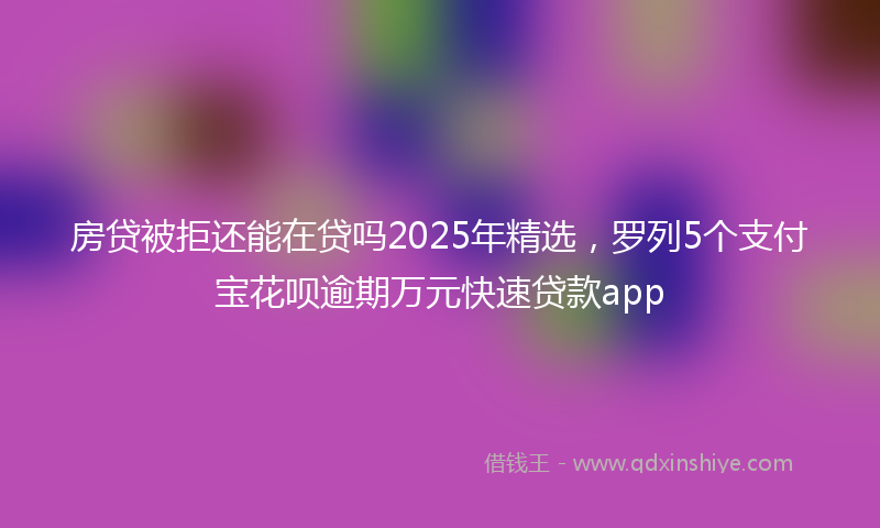 房贷被拒还能在贷吗2025年精选，罗列5个支付宝花呗逾期万元快速贷款app
