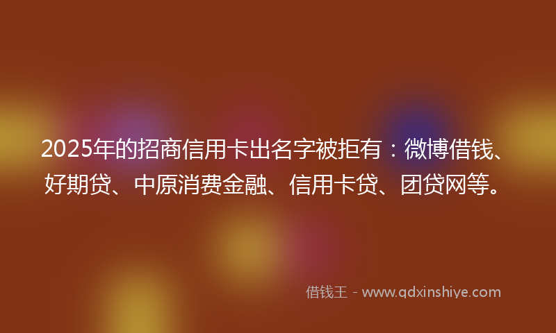 2025年的招商信用卡出名字被拒有：微博借钱、好期贷、中原消费金融、信用卡贷、团贷网等。