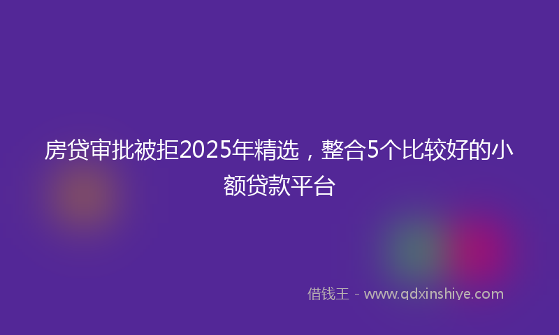房贷审批被拒2025年精选，整合5个比较好的小额贷款平台