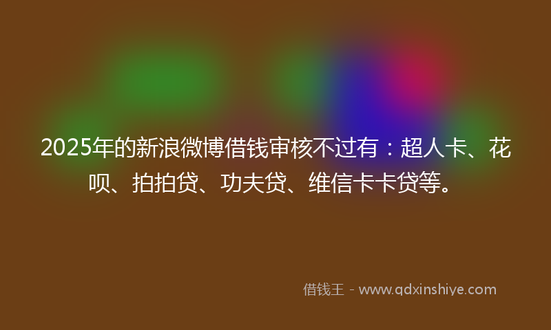 2025年的新浪微博借钱审核不过有：超人卡、花呗、拍拍贷、功夫贷、维信卡卡贷等。