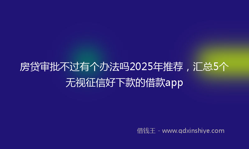房贷审批不过有个办法吗2025年推荐，汇总5个无视征信好下款的借款app