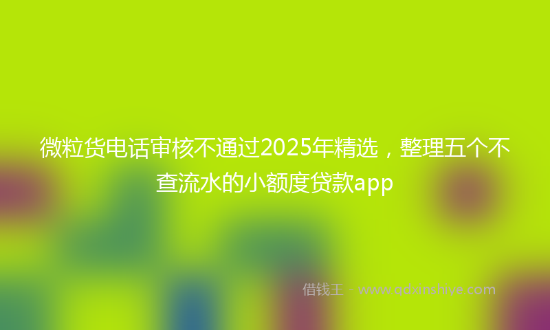 微粒货电话审核不通过2025年精选，整理五个不查流水的小额度贷款app