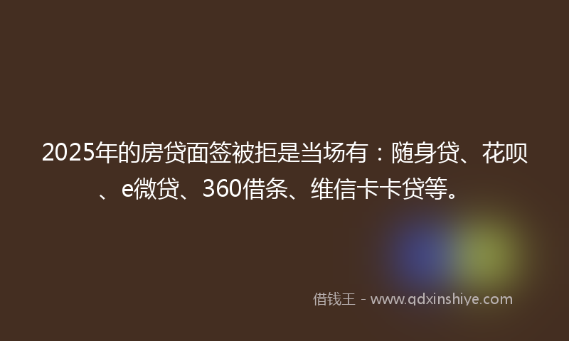 2025年的房贷面签被拒是当场有：随身贷、花呗、e微贷、360借条、维信卡卡贷等。