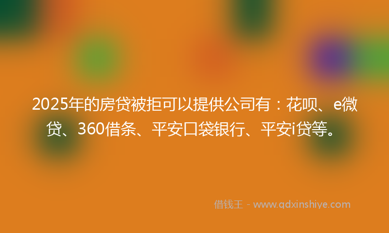 2025年的房贷被拒可以提供公司有：花呗、e微贷、360借条、平安口袋银行、平安i贷等。