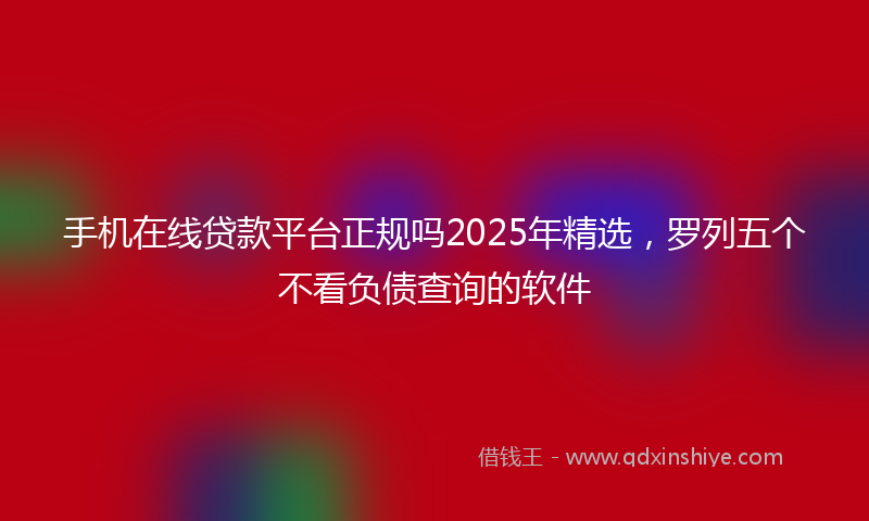 手机在线贷款平台正规吗2025年精选，罗列五个不看负债查询的软件