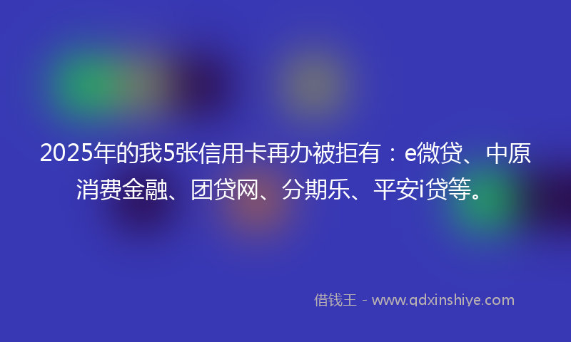 2025年的我5张信用卡再办被拒有：e微贷、中原消费金融、团贷网、分期乐、平安i贷等。
