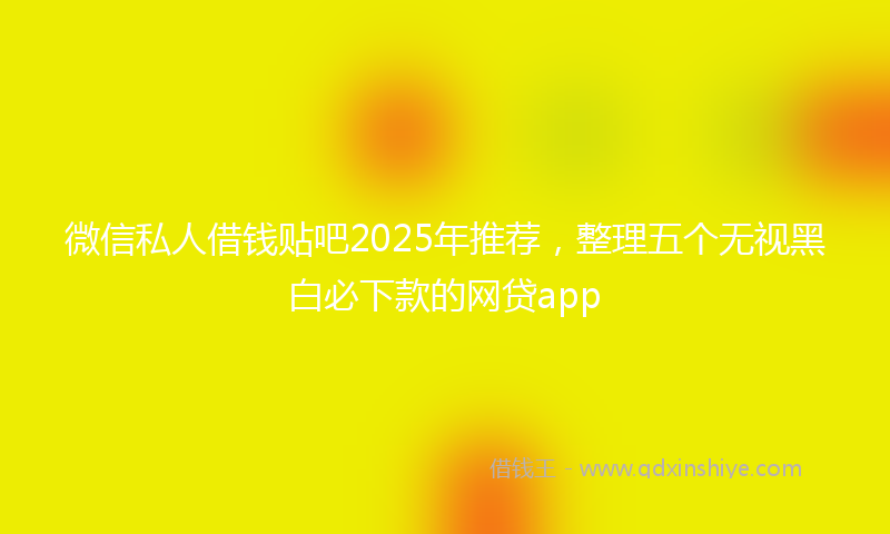 微信私人借钱贴吧2025年推荐，整理五个无视黑白必下款的网贷app