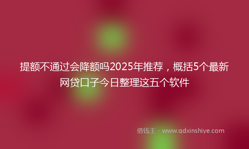 提额不通过会降额吗2025年推荐，概括5个最新网贷口子今日整理这五个软件