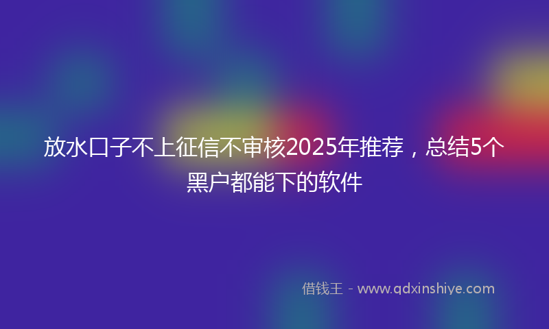 放水口子不上征信不审核2025年推荐，总结5个黑户都能下的软件