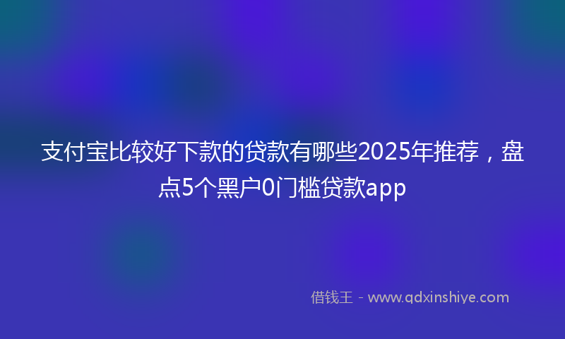支付宝比较好下款的贷款有哪些2025年推荐，盘点5个黑户0门槛贷款app