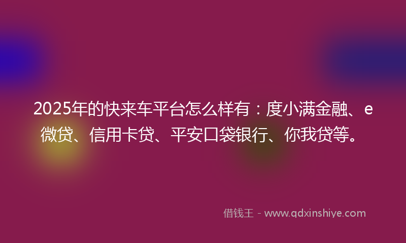 2025年的快来车平台怎么样有：度小满金融、e微贷、信用卡贷、平安口袋银行、你我贷等。
