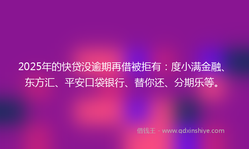 2025年的快贷没逾期再借被拒有：度小满金融、东方汇、平安口袋银行、替你还、分期乐等。