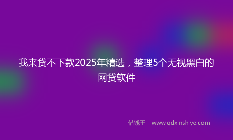 我来贷不下款2025年精选，整理5个无视黑白的网贷软件