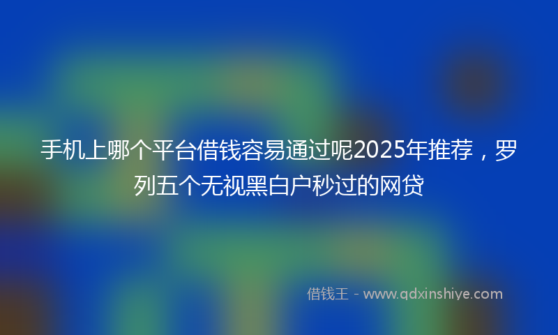 手机上哪个平台借钱容易通过呢2025年推荐，罗列五个无视黑白户秒过的网贷