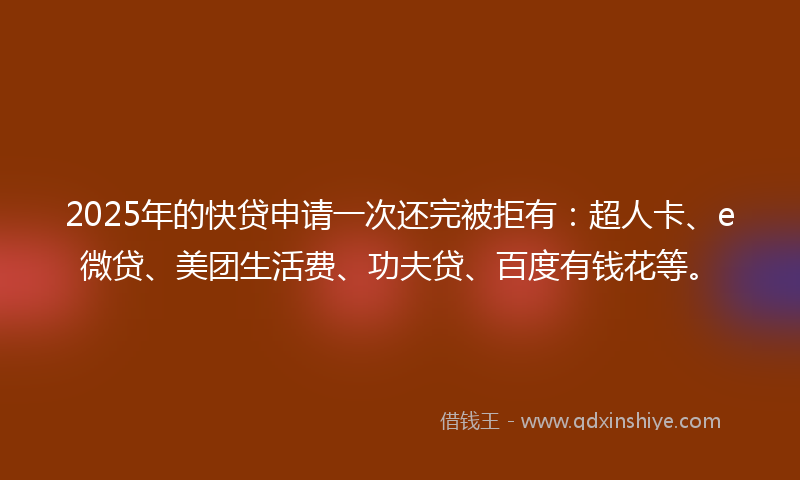 2025年的快贷申请一次还完被拒有：超人卡、e微贷、美团生活费、功夫贷、百度有钱花等。