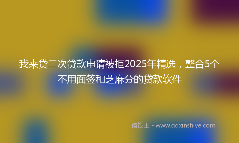 我来贷二次贷款申请被拒2025年精选，整合5个不用面签和芝麻分的贷款软件