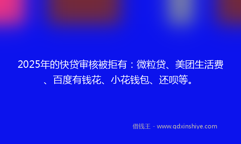 2025年的快贷审核被拒有：微粒贷、美团生活费、百度有钱花、小花钱包、还呗等。