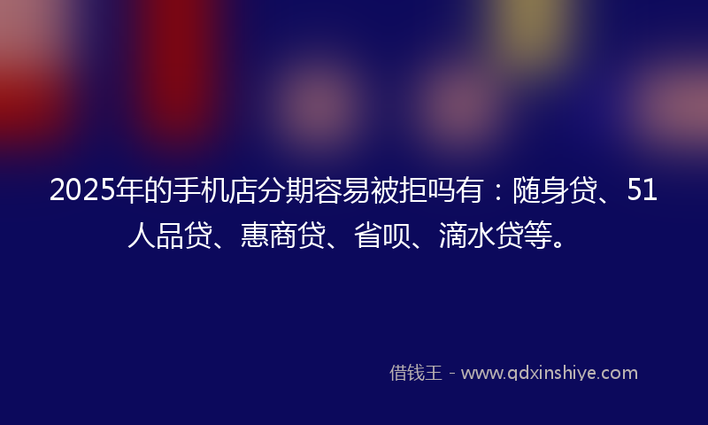 2025年的手机店分期容易被拒吗有：随身贷、51人品贷、惠商贷、省呗、滴水贷等。