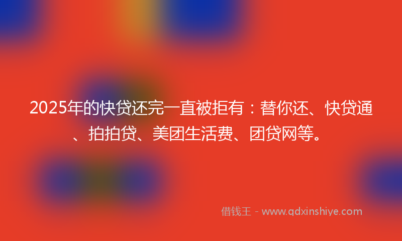 2025年的快贷还完一直被拒有：替你还、快贷通、拍拍贷、美团生活费、团贷网等。