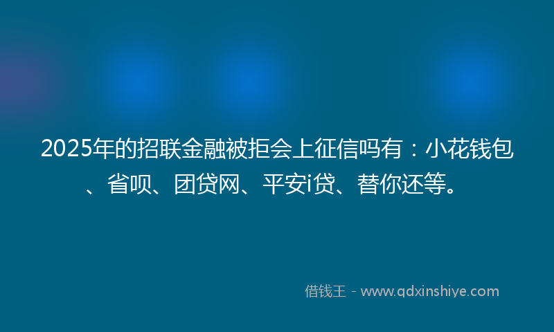 2025年的招联金融被拒会上征信吗有：小花钱包、省呗、团贷网、平安i贷、替你还等。