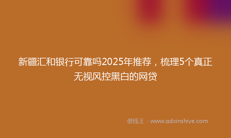 新疆汇和银行可靠吗2025年推荐，梳理5个真正无视风控黑白的网贷