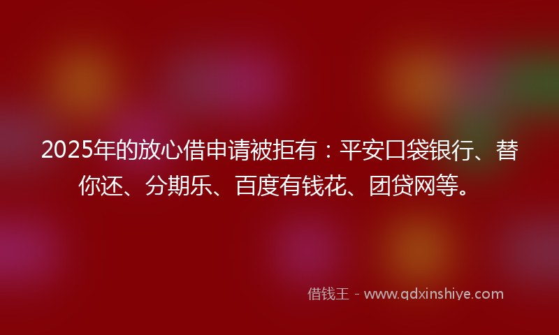2025年的放心借申请被拒有：平安口袋银行、替你还、分期乐、百度有钱花、团贷网等。