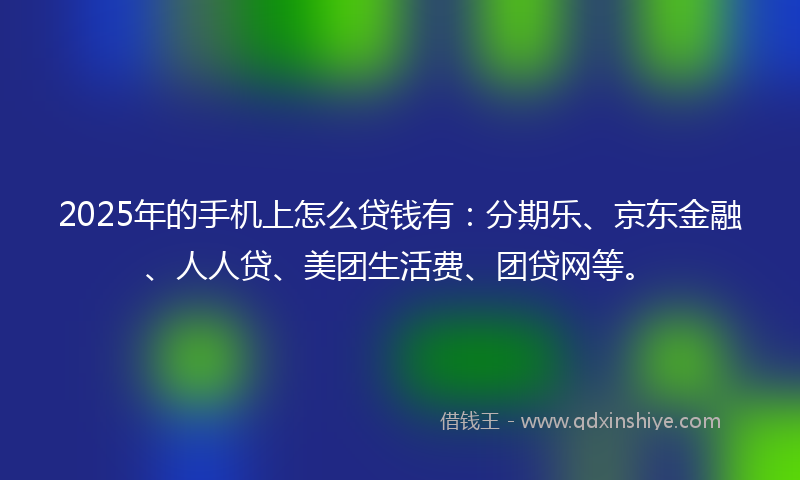 2025年的手机上怎么贷钱有：分期乐、京东金融、人人贷、美团生活费、团贷网等。