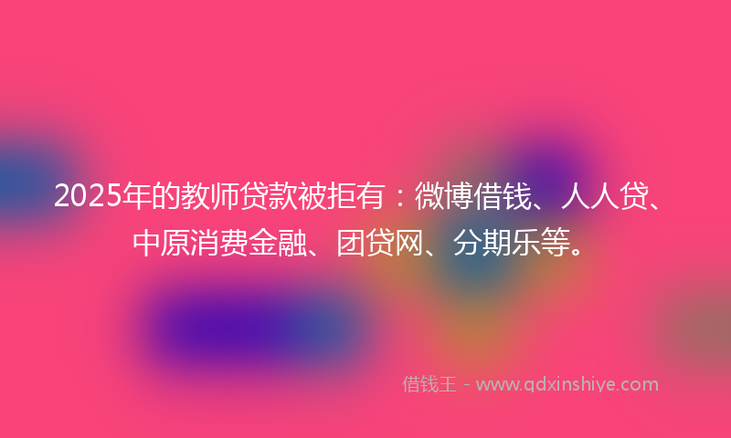 2025年的教师贷款被拒有：微博借钱、人人贷、中原消费金融、团贷网、分期乐等。