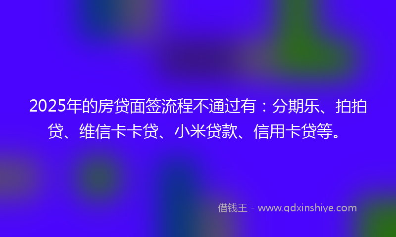 2025年的房贷面签流程不通过有：分期乐、拍拍贷、维信卡卡贷、小米贷款、信用卡贷等。