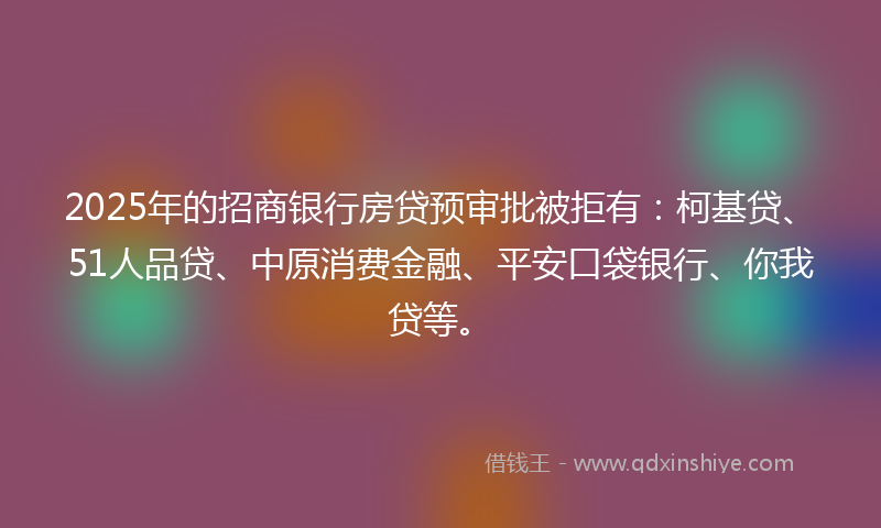 2025年的招商银行房贷预审批被拒有：柯基贷、51人品贷、中原消费金融、平安口袋银行、你我贷等。