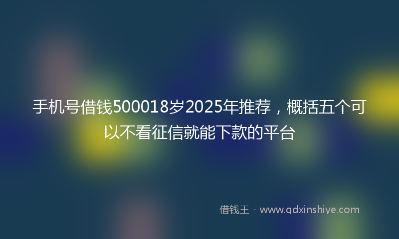 手机号借钱500018岁2025年推荐，概括五个可以不看征信就能下款的平台