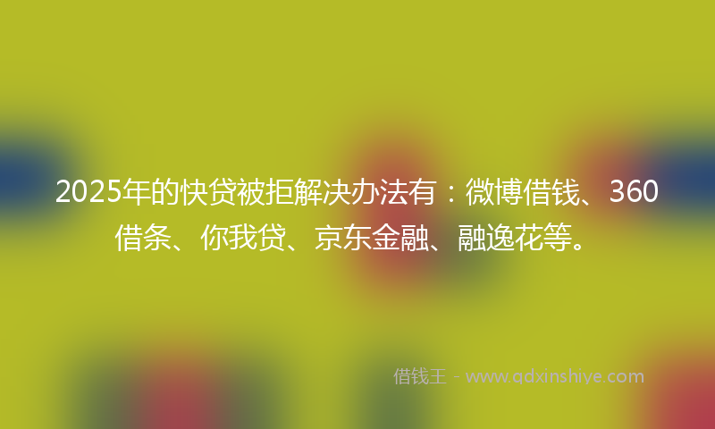 2025年的快贷被拒解决办法有：微博借钱、360借条、你我贷、京东金融、融逸花等。