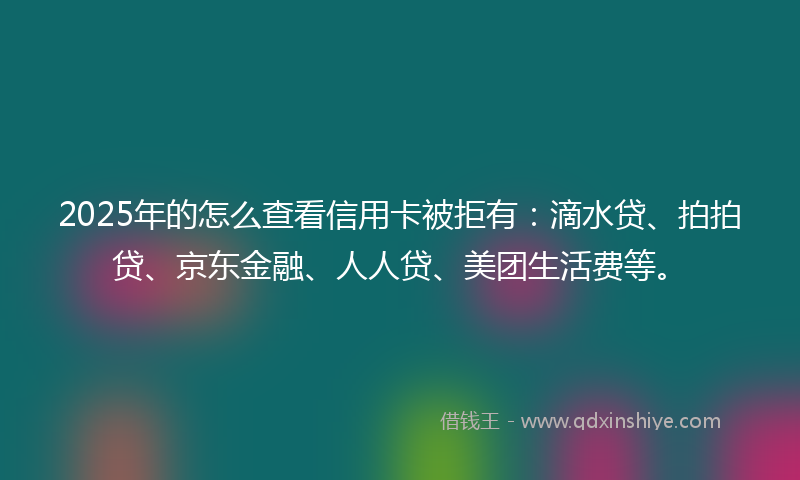 2025年的怎么查看信用卡被拒有：滴水贷、拍拍贷、京东金融、人人贷、美团生活费等。