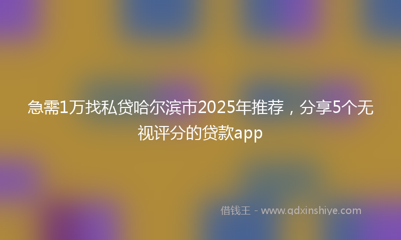 急需1万找私贷哈尔滨市2025年推荐，分享5个无视评分的贷款app
