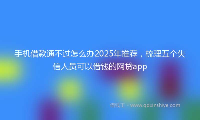 手机借款通不过怎么办2025年推荐，梳理五个失信人员可以借钱的网贷app