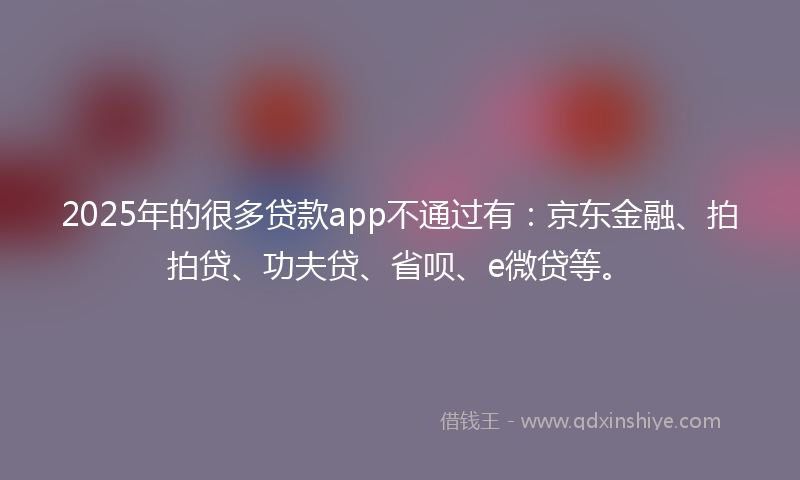 2025年的很多贷款app不通过有：京东金融、拍拍贷、功夫贷、省呗、e微贷等。